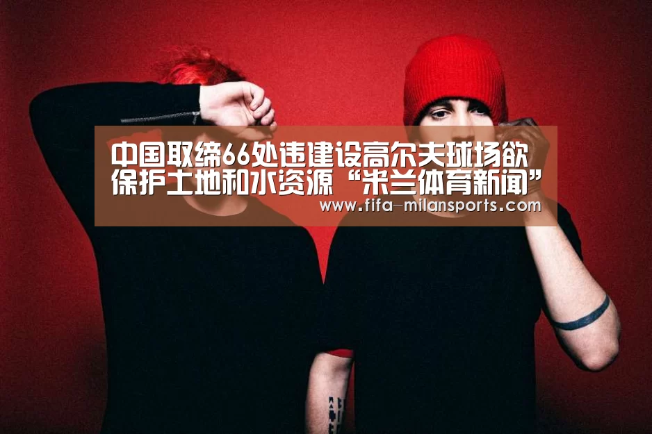 中国取缔66处违建设高尔夫球场欲保护土地和水资源“米兰体育新闻”(图3) 米兰俱乐部